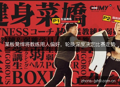 某板凳悍将教练用人偏好，轮换深度决定比赛走势